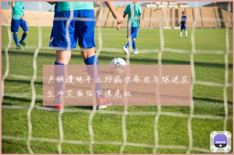 卢顿遭绝平主帅威尔希尔与球迷发生冲突面临下课危机