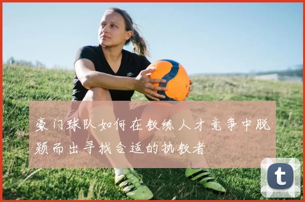 豪门球队如何在教练人才竞争中脱颖而出寻找合适的执教者
