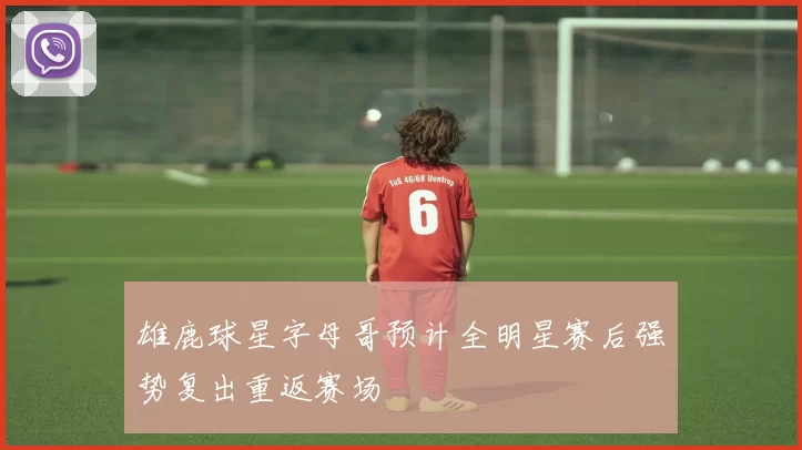 雄鹿球星字母哥预计全明星赛后强势复出重返赛场