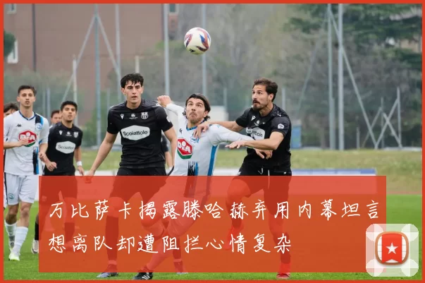 万比萨卡揭露滕哈赫弃用内幕坦言想离队却遭阻拦心情复杂