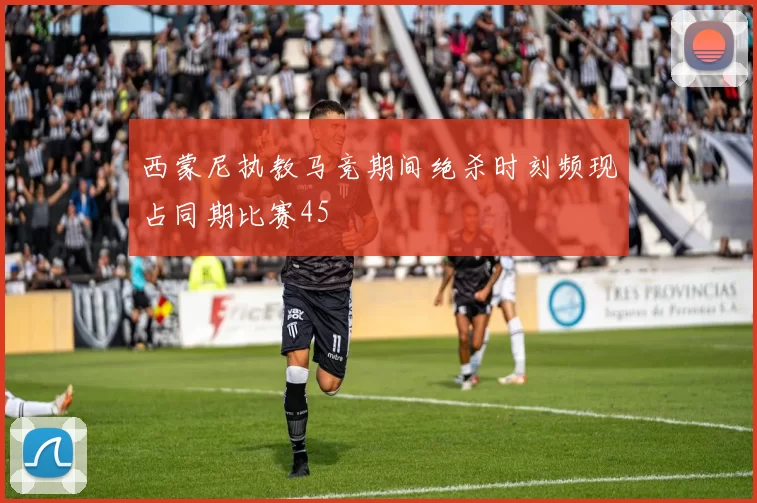 西蒙尼执教马竞期间绝杀时刻频现占同期比赛45