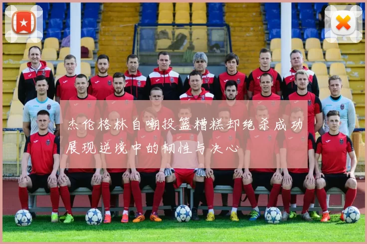 杰伦格林自嘲投篮糟糕却绝杀成功展现逆境中的韧性与决心