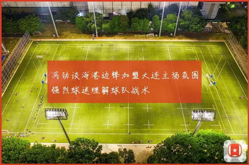 冯劲谈海港边锋加盟大连主场氛围强烈球迷理解球队战术