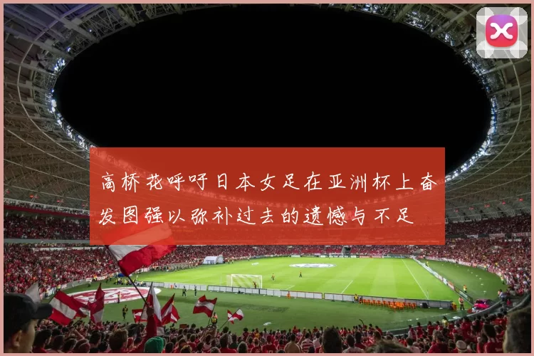 高桥花呼吁日本女足在亚洲杯上奋发图强以弥补过去的遗憾与不足