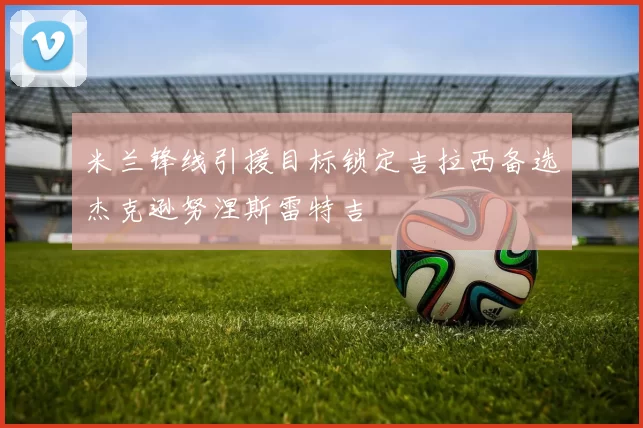 米兰锋线引援目标锁定吉拉西备选杰克逊努涅斯雷特吉