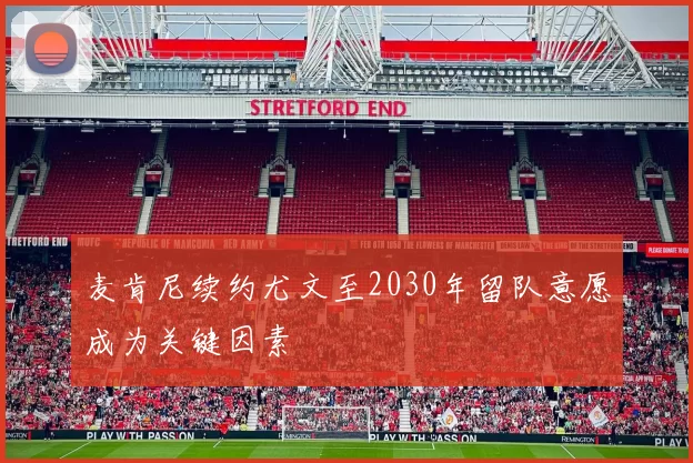 麦肯尼续约尤文至2030年留队意愿成为关键因素