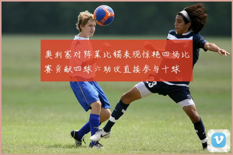 奥利塞对阵莱比锡表现惊艳四场比赛贡献四球六助攻直接参与十球