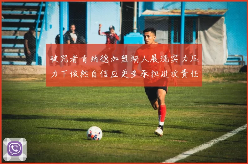 破咒者肯纳德加盟湖人展现实力压力下依然自信应更多承担进攻责任