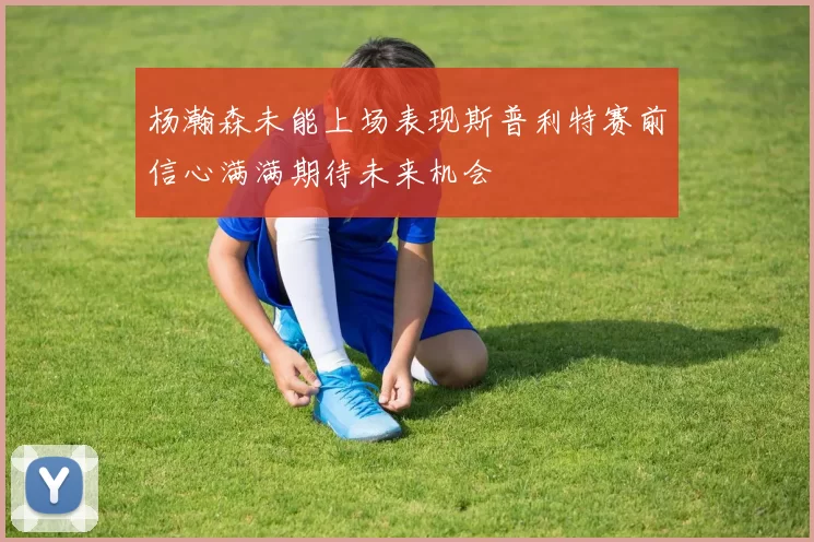 杨瀚森未能上场表现斯普利特赛前信心满满期待未来机会