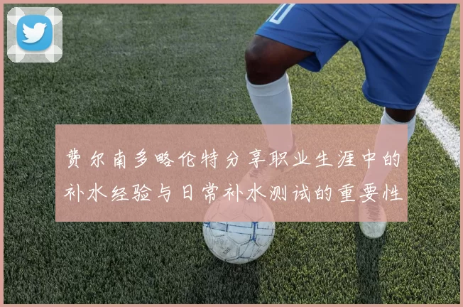 费尔南多略伦特分享职业生涯中的补水经验与日常补水测试的重要性