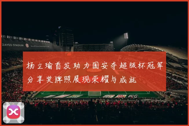 杨立瑜首发助力国安夺超级杯冠军分享奖牌照展现荣耀与成就