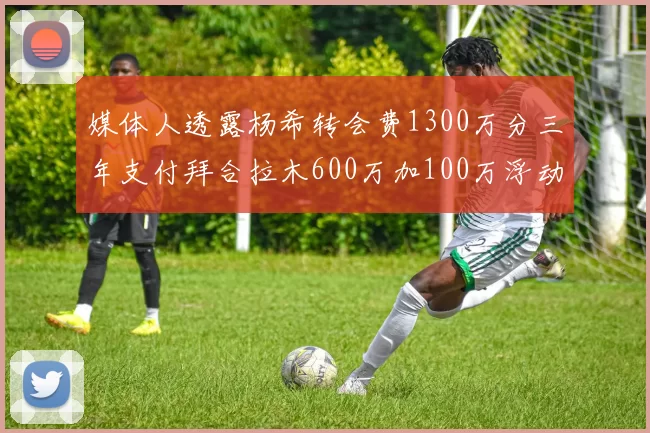 媒体人透露杨希转会费1300万分三年支付拜合拉木600万加100万浮动