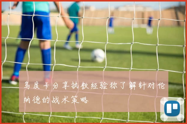 乌度卡分享执教经验称了解针对伦纳德的战术策略