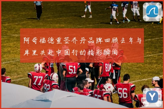 阿奇福德重签乔丹品牌回顾去年与库里共赴中国行的精彩瞬间