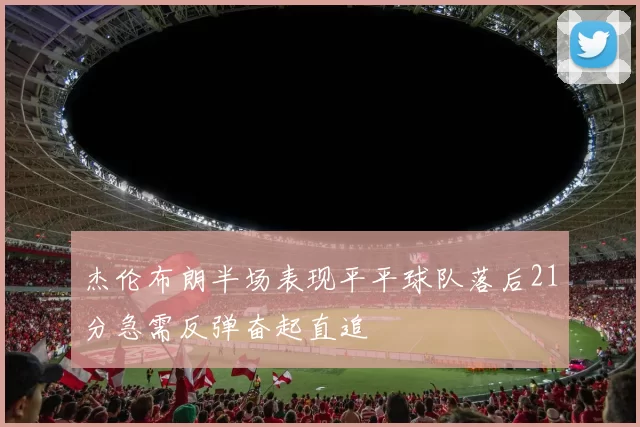 杰伦布朗半场表现平平球队落后21分急需反弹奋起直追