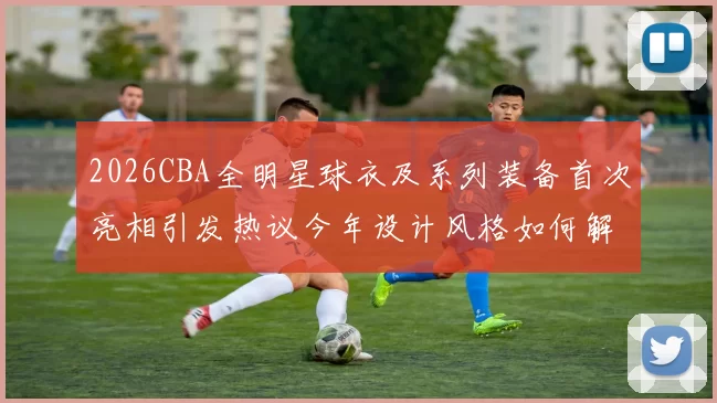 2026CBA全明星球衣及系列装备首次亮相引发热议今年设计风格如何解析