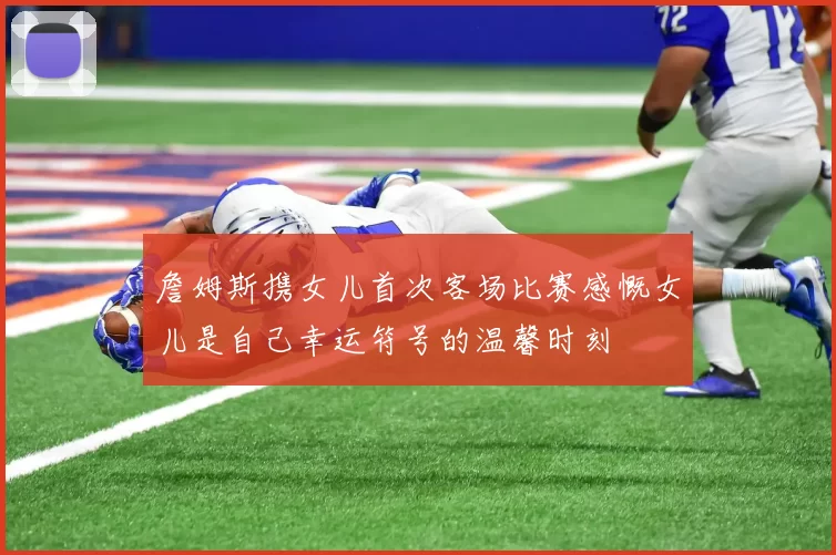詹姆斯携女儿首次客场比赛感慨女儿是自己幸运符号的温馨时刻